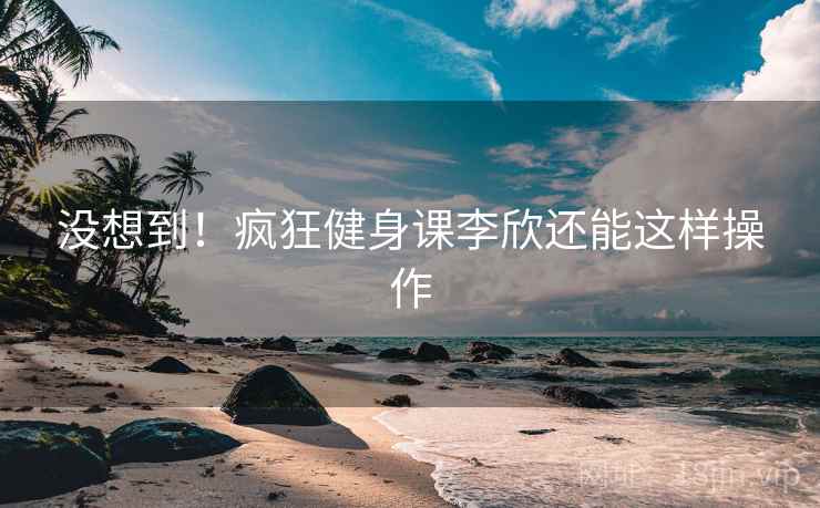 没想到!疯狂健身课李欣还能这样操作 没想到!疯狂健身课李欣还能这样操作