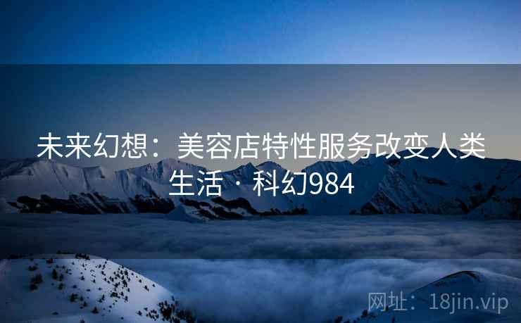 未来幻想:美容店特性服务改变人类生活 · 科幻984 未来幻想:美容店特性服务改变人类生活 · 科幻984