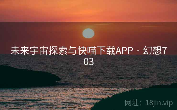 未来宇宙探索与快喵下载APP · 幻想703 未来宇宙探索与快喵下载APP · 幻想703