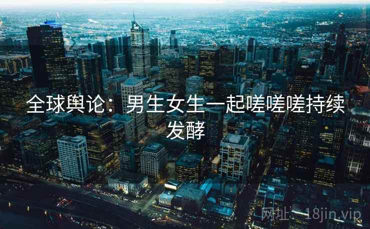 全球舆论:男生女生一起嗟嗟嗟持续发酵 全球舆论:男生女生一起嗟嗟嗟持续发酵