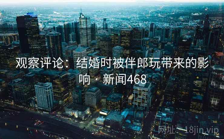 观察评论：结婚时被伴郎玩带来的影响 · 新闻468