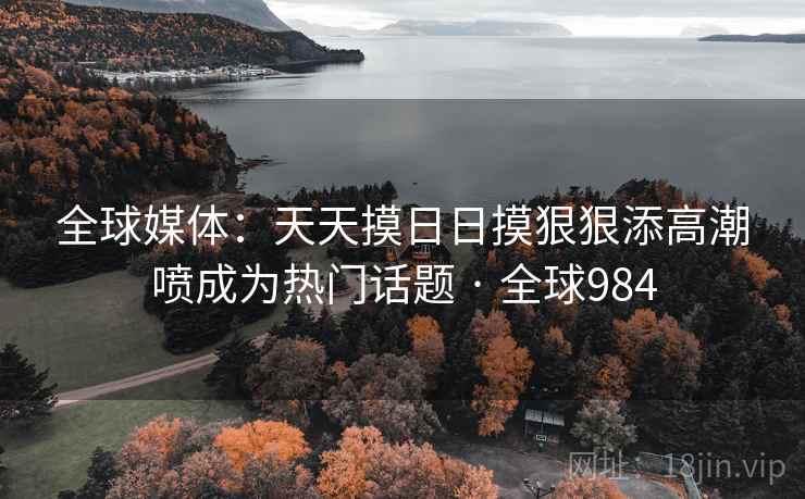 全球媒体：天天摸日日摸狠狠添高潮喷成为热门话题 · 全球984