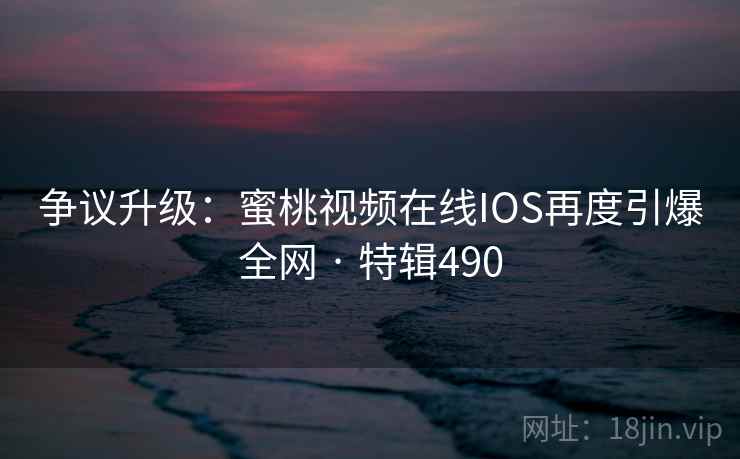 争议升级：蜜桃视频在线IOS再度引爆全网 · 特辑490