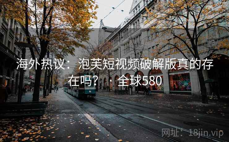 海外热议：泡芙短视频破解版真的存在吗？ · 全球580