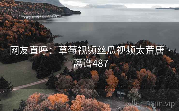 网友直呼：草莓视频丝瓜视频太荒唐 · 离谱487