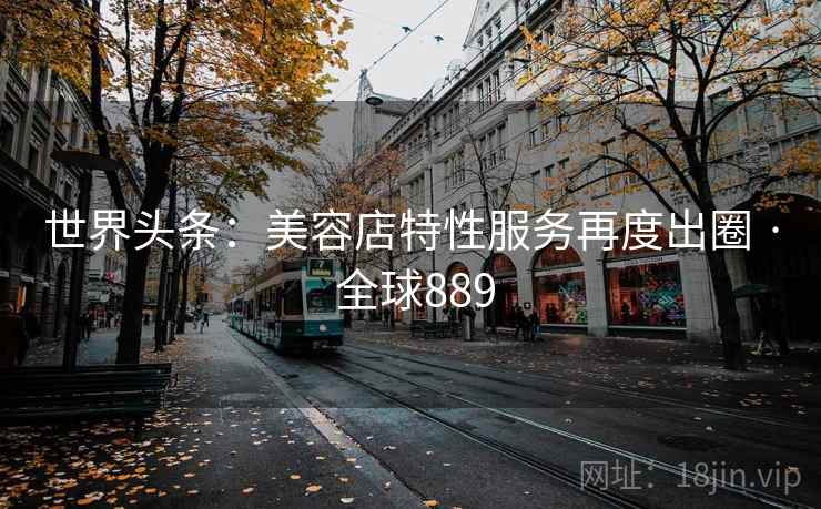 世界头条:美容店特性服务再度出圈 · 全球889 世界头条:美容店特性服务再度出圈 · 全球889